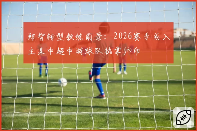 郑智转型教练前景:2026赛季或入主某中超中游球队执掌帅印