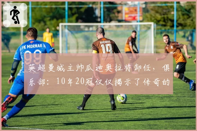 英超曼城主帅瓜迪奥拉将卸任，俱乐部：10年20冠仅仅揭示了传奇的一部分