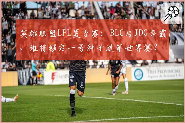 英雄联盟LPL夏季赛:BLG与JDG争霸,谁将锁定一号种子进军世界赛?